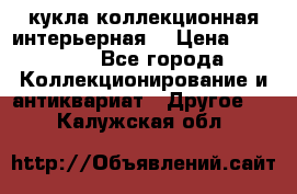 кукла коллекционная интерьерная  › Цена ­ 30 000 - Все города Коллекционирование и антиквариат » Другое   . Калужская обл.